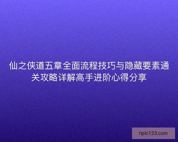 仙之侠道五章全面流程技巧与隐藏要素通关攻略详解高手进阶心得分享