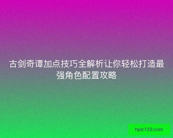 古剑奇谭加点技巧全解析让你轻松打造最强角色配置攻略