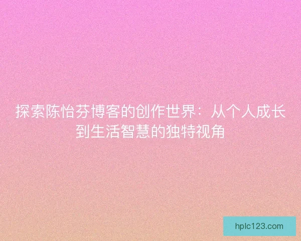 探索陈怡芬博客的创作世界：从个人成长到生活智慧的独特视角