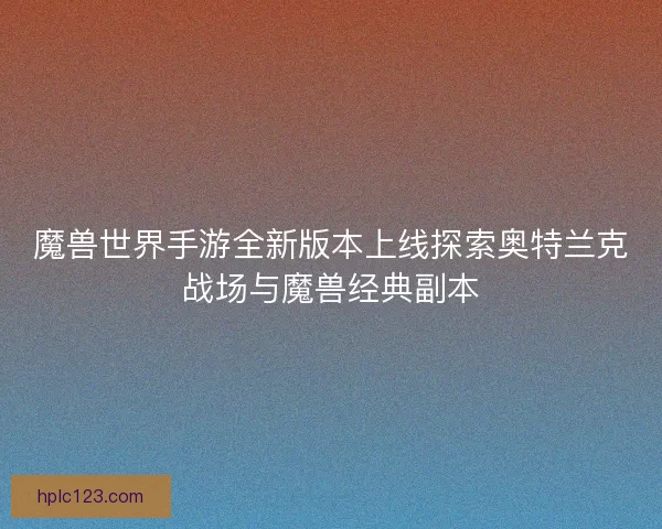 魔兽世界手游全新版本上线探索奥特兰克战场与魔兽经典副本