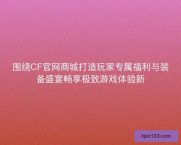 围绕CF官网商城打造玩家专属福利与装备盛宴畅享极致游戏体验新
