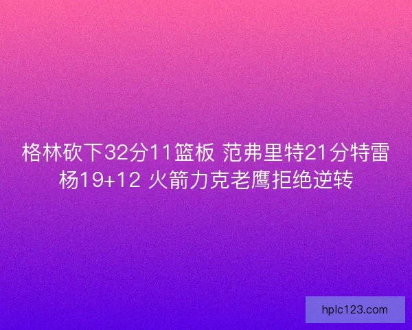 格林砍下32分11篮板 范弗里特21分特雷杨19+12 火箭力克老鹰拒绝逆转