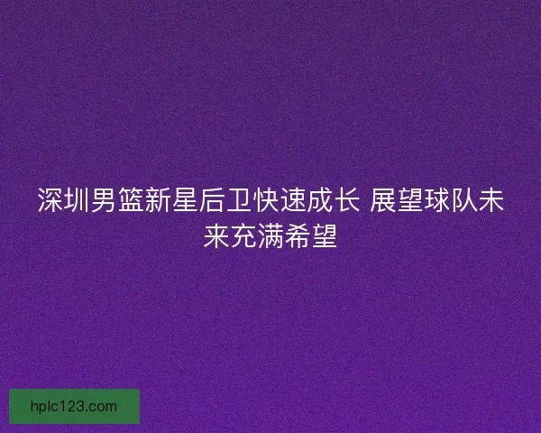 深圳男篮新星后卫快速成长 展望球队未来充满希望