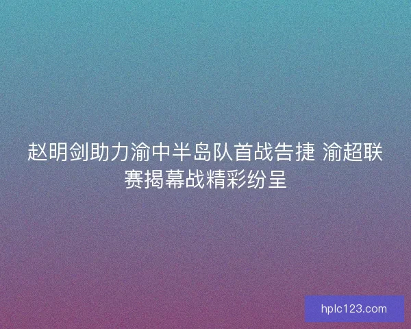 赵明剑助力渝中半岛队首战告捷 渝超联赛揭幕战精彩纷呈