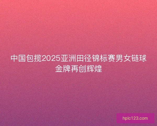 中国包揽2025亚洲田径锦标赛男女链球金牌再创辉煌 中国包揽2025亚洲田径锦标赛男女链球金牌再创辉煌