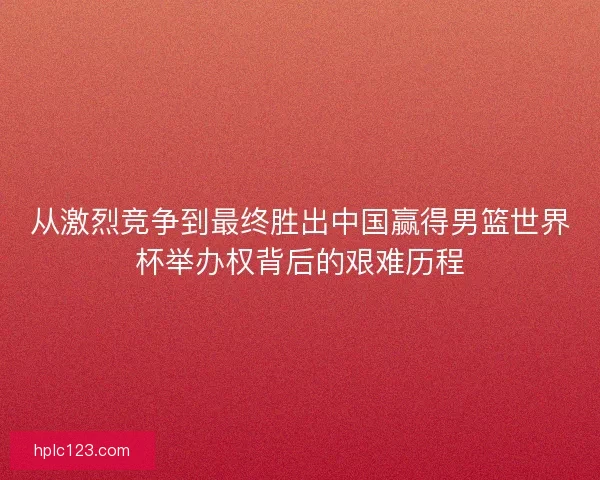 从激烈竞争到最终胜出中国赢得男篮世界杯举办权背后的艰难历程