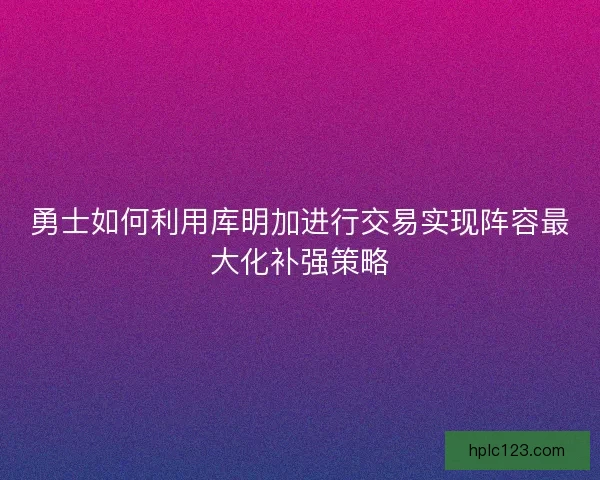 勇士如何利用库明加进行交易实现阵容最大化补强策略