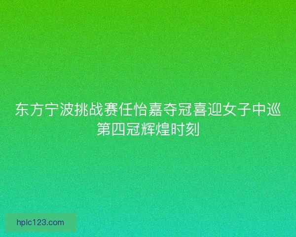 东方宁波挑战赛任怡嘉夺冠喜迎女子中巡第四冠辉煌时刻