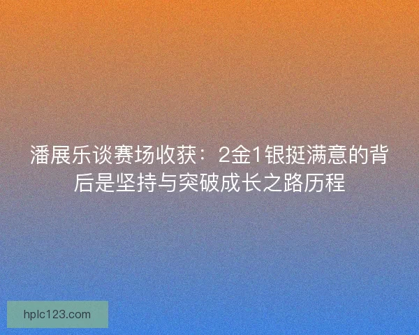 潘展乐谈赛场收获:2金1银挺满意的背后是坚持与突破成长之路历程 潘展乐谈赛场收获:2金1银挺满意的背后是坚持与突破成长之路历程