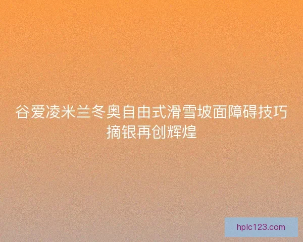 谷爱凌米兰冬奥自由式滑雪坡面障碍技巧摘银再创辉煌 谷爱凌米兰冬奥自由式滑雪坡面障碍技巧摘银再创辉煌
