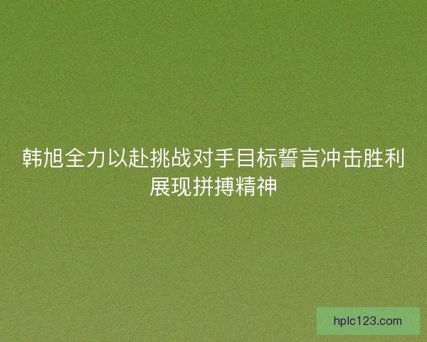 韩旭全力以赴挑战对手目标誓言冲击胜利展现拼搏精神
