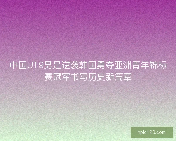中国U19男足逆袭韩国勇夺亚洲青年锦标赛冠军书写历史新篇章