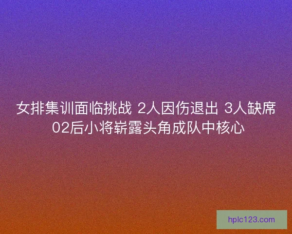 女排集训面临挑战 2人因伤退出 3人缺席 02后小将崭露头角成队中核心