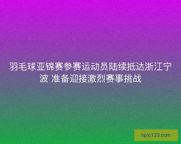 羽毛球亚锦赛参赛运动员陆续抵达浙江宁波 准备迎接激烈赛事挑战