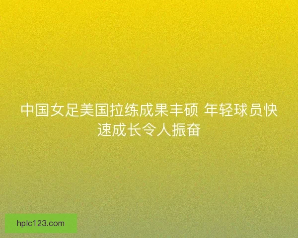 中国女足美国拉练成果丰硕 年轻球员快速成长令人振奋 中国女足美国拉练成果丰硕 年轻球员快速成长令人振奋