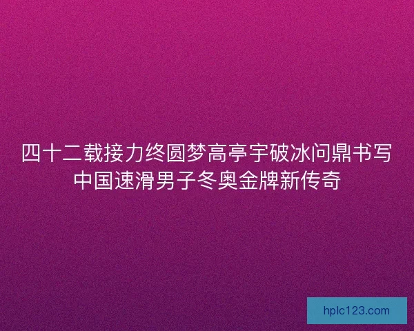 四十二载接力终圆梦高亭宇破冰问鼎书写中国速滑男子冬奥金牌新传奇