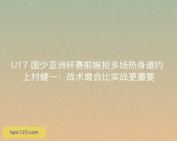 U17 国少亚洲杯赛前婉拒多场热身邀约 上村健一：战术磨合比实战更重要