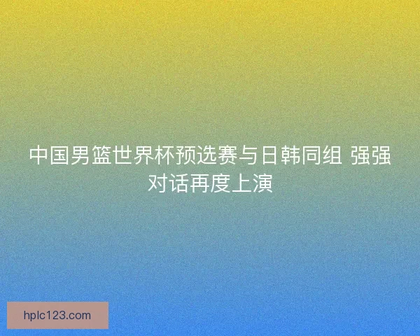 中国男篮世界杯预选赛与日韩同组 强强对话再度上演