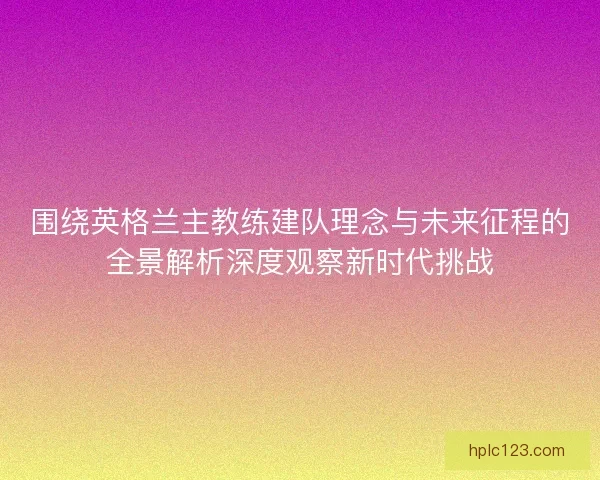 围绕英格兰主教练建队理念与未来征程的全景解析深度观察新时代挑战 围绕英格兰主教练建队理念与未来征程的全景解析深度观察新时代挑战