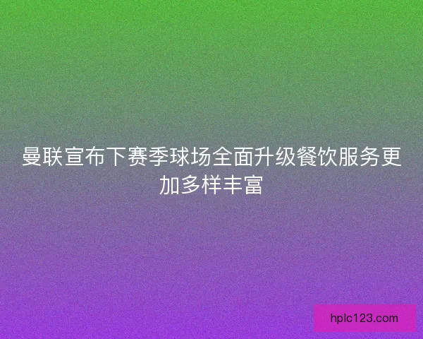 曼联宣布下赛季球场全面升级餐饮服务更加多样丰富