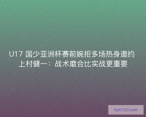 U17 国少亚洲杯赛前婉拒多场热身邀约 上村健一：战术磨合比实战更重要