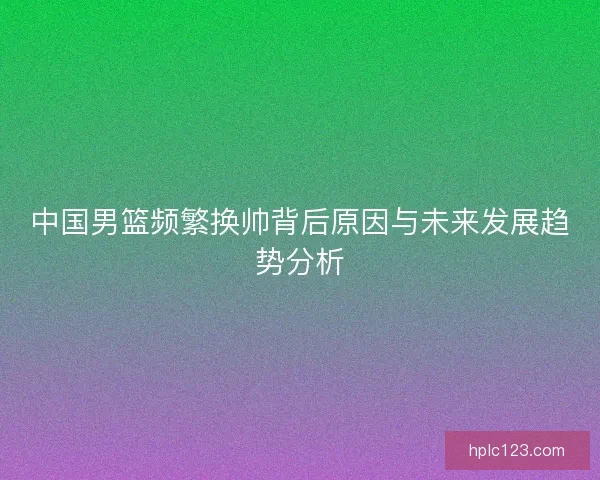 中国男篮频繁换帅背后原因与未来发展趋势分析