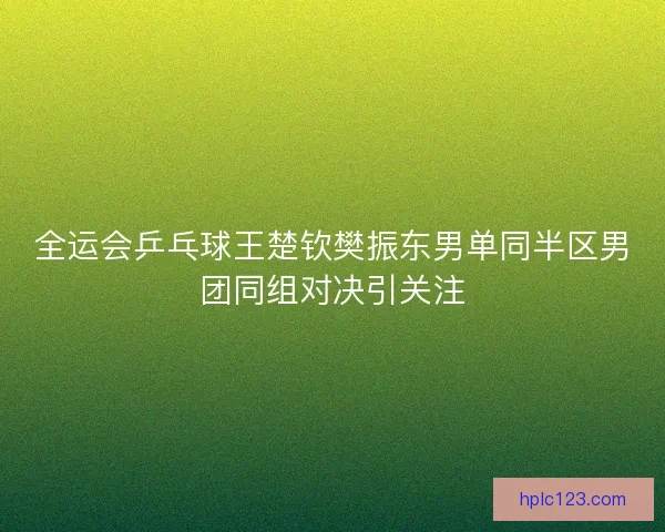 全运会乒乓球王楚钦樊振东男单同半区男团同组对决引关注 全运会乒乓球王楚钦樊振东男单同半区男团同组对决引关注