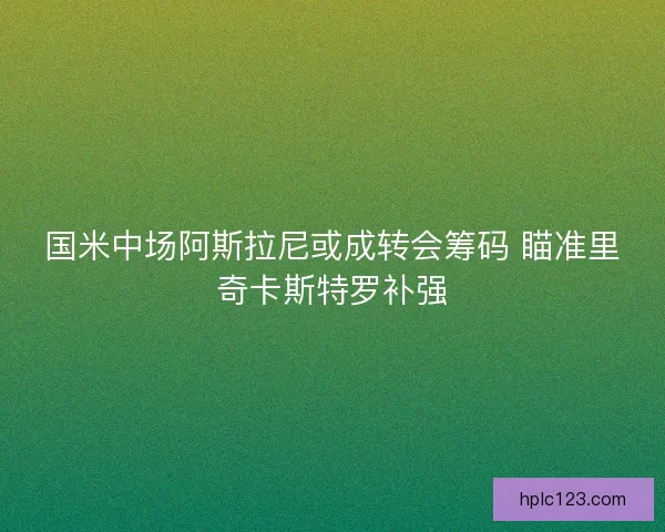 国米中场阿斯拉尼或成转会筹码 瞄准里奇卡斯特罗补强