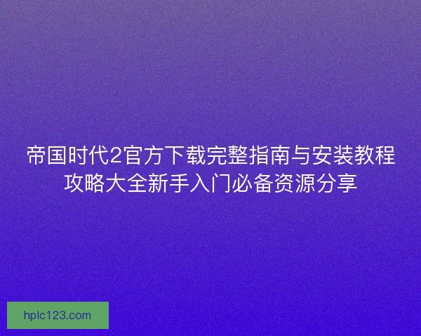 帝国时代2官方下载完整指南与安装教程攻略大全新手入门必备资源分享