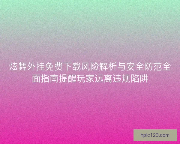 炫舞外挂免费下载风险解析与安全防范全面指南提醒玩家远离违规陷阱