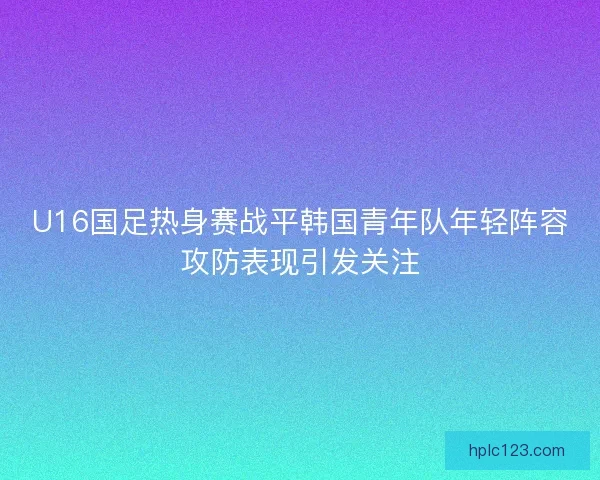 U16国足热身赛战平韩国青年队年轻阵容攻防表现引发关注