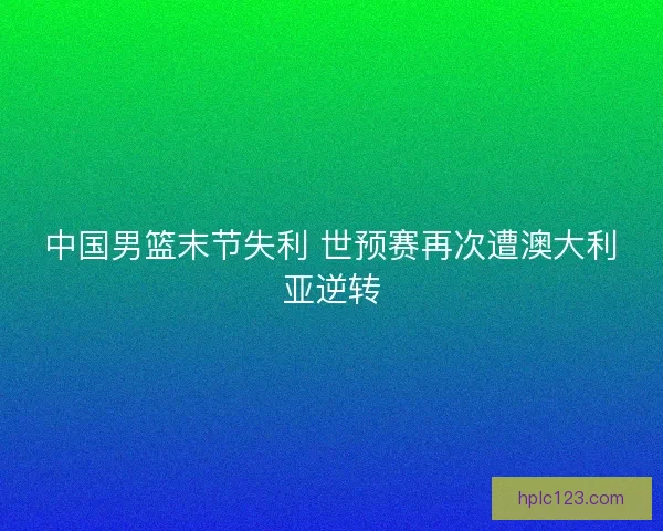 中国男篮末节失利 世预赛再次遭澳大利亚逆转