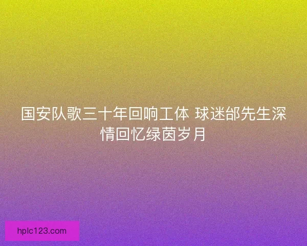 国安队歌三十年回响工体 球迷邰先生深情回忆绿茵岁月