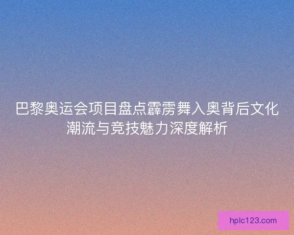 巴黎奥运会项目盘点霹雳舞入奥背后文化潮流与竞技魅力深度解析
