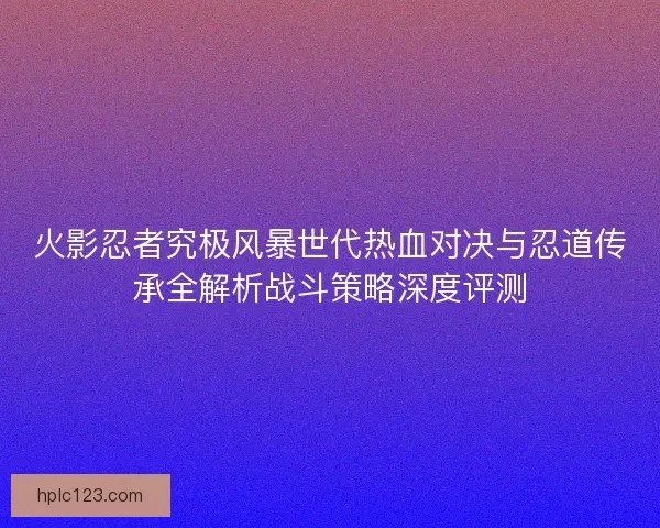 火影忍者究极风暴世代热血对决与忍道传承全解析战斗策略深度评测