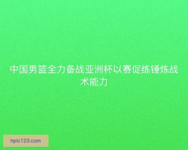 中国男篮全力备战亚洲杯以赛促练锤炼战术能力 中国男篮全力备战亚洲杯以赛促练锤炼战术能力