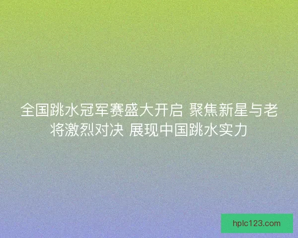全国跳水冠军赛盛大开启 聚焦新星与老将激烈对决 展现中国跳水实力 全国跳水冠军赛盛大开启 聚焦新星与老将激烈对决 展现中国跳水实力