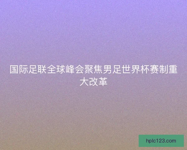 国际足联全球峰会聚焦男足世界杯赛制重大改革