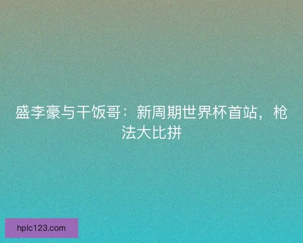 盛李豪与干饭哥:新周期世界杯首站,枪法大比拼 盛李豪与干饭哥:新周期世界杯首站,枪法大比拼
